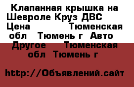 Клапанная крышка на Шевроле Круз ДВС 1.6 › Цена ­ 5 700 - Тюменская обл., Тюмень г. Авто » Другое   . Тюменская обл.,Тюмень г.